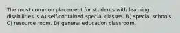 The most common placement for students with learning disabilities is A) self-contained special classes. B) special schools. C) resource room. D) general education classroom.