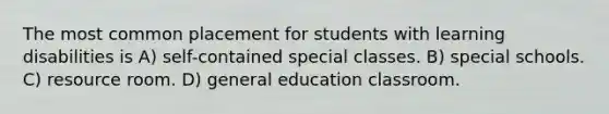 The most common placement for students with learning disabilities is A) self-contained special classes. B) special schools. C) resource room. D) general education classroom.