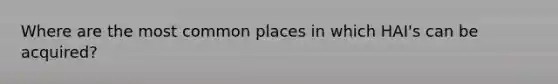 Where are the most common places in which HAI's can be acquired?