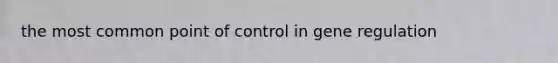 the most common point of control in gene regulation