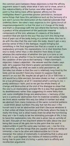 the common point between these objections is that the affinity argument doesn't really show what it sets out to show, which is the indestructibility of the human soul after death; Simmias' point is that being more affine (greater affinity to) the intelligibles doesn't guarantee greater persistence, because some things that have this persistence such as the harmony of a lyre don't survive the destruction of the material substrate that underlies them; Socrates's best response to this (gives bunch of responses/arguments) is that the soul is in charge of the body and that's a disanalogy with the lyre where the harmony really is a product of the attunement of the particular material components of the lyre; whereas it's aspects of the body's condition that are due to the soul The soul isn't this thing that kind of pops out of the body being in a certain state; this has to do with the idea that the soul rules the body; doesn't get a very precise sense of this in the dialogue; maybe bringing out something in the final argument too that as a cause or as an explanatory principle; the explanations run in that direction from soul to body rather than in the direction from body to soul; whereas the explanation of whether the lyre is in tune or not (which is to say whether it has its harmony or not) comes from the condition of the lyre to the harmony → that's Simmias's objection; Cebes's objection - the weaver and the cloaks: says look, let's suppose that there's greater persistence based on greater affinity; but what we want is total persistence; all Socrates has shown is that the soul is relatively long-lived by the body and we wouldn't have any reason to suppose that we weren't on our last life; maybe we all get 6 or 25 or 500 lives → still would be a little worried; Socrates shows no fear → I wouldn't be a true philosopher at all if I resented what's coming to me → pretty ambitious claim; and so we get the whole theory of change and destruction at the end of the dialogue to show that the soul is an explanatory principle life in a way that guarantees its deathlessness rather than suggesting it's more likely than not; some intelligible things are abstractions → harmony of the lyre is a particular abstraction from its material condition; maybe we think about number this way too (what is number but what we abstract from many instances of the same numerical patterns - could think about numbers this way but not the soul → the human soul is not an abstraction and that's because whatever it is that unites all these functionings of the body where the body is really the thing, but is what makes them be what the functioning they are → for it really to be the animating principle of life, it has to have this explanatory role; the soul is alive; has an activity of its own; first part of the argument where he talks about the soul being the cause of life gets him to the point that the soul is indestructible in just the same way numbers are → but for it to be immortal, only the things that are capable of life are mortal or immortal → has to be alive and indestructible for it to be immortal; the notion of immortality is something that is alive and can't die → puts together two notions of indestructibility and living; has to posit that it's living → points back to affinity and recollection arguments