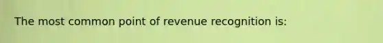 The most common point of revenue recognition is: