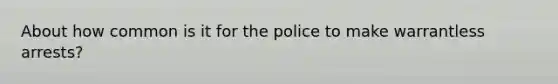 About how common is it for the police to make warrantless arrests?