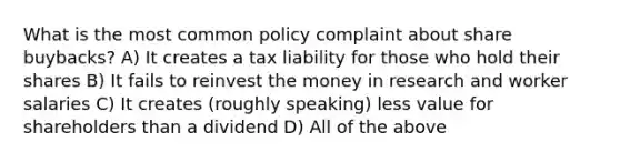 What is the most common policy complaint about share buybacks? A) It creates a tax liability for those who hold their shares B) It fails to reinvest the money in research and worker salaries C) It creates (roughly speaking) less value for shareholders than a dividend D) All of the above