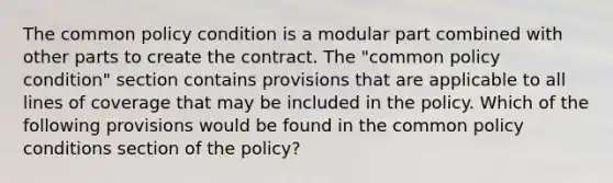 The common policy condition is a modular part combined with other parts to create the contract. The "common policy condition" section contains provisions that are applicable to all lines of coverage that may be included in the policy. Which of the following provisions would be found in the common policy conditions section of the policy?