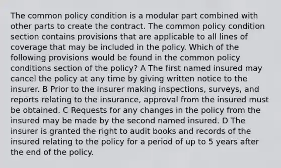 The common policy condition is a modular part combined with other parts to create the contract. The common policy condition section contains provisions that are applicable to all lines of coverage that may be included in the policy. Which of the following provisions would be found in the common policy conditions section of the policy? A The first named insured may cancel the policy at any time by giving written notice to the insurer. B Prior to the insurer making inspections, surveys, and reports relating to the insurance, approval from the insured must be obtained. C Requests for any changes in the policy from the insured may be made by the second named insured. D The insurer is granted the right to audit books and records of the insured relating to the policy for a period of up to 5 years after the end of the policy.