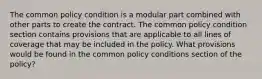 The common policy condition is a modular part combined with other parts to create the contract. The common policy condition section contains provisions that are applicable to all lines of coverage that may be included in the policy. What provisions would be found in the common policy conditions section of the policy?