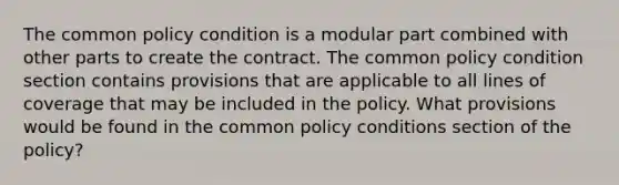 The common policy condition is a modular part combined with other parts to create the contract. The common policy condition section contains provisions that are applicable to all lines of coverage that may be included in the policy. What provisions would be found in the common policy conditions section of the policy?