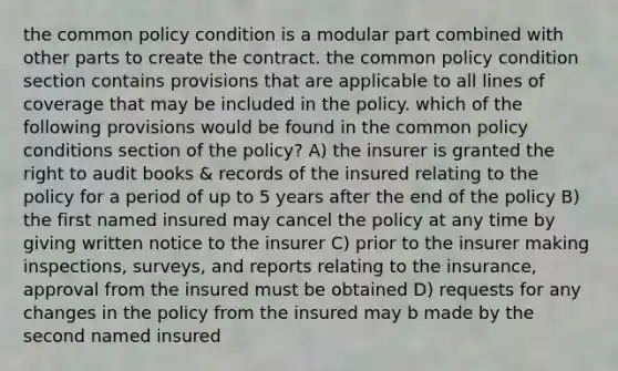 the common policy condition is a modular part combined with other parts to create the contract. the common policy condition section contains provisions that are applicable to all lines of coverage that may be included in the policy. which of the following provisions would be found in the common policy conditions section of the policy? A) the insurer is granted the right to audit books & records of the insured relating to the policy for a period of up to 5 years after the end of the policy B) the first named insured may cancel the policy at any time by giving written notice to the insurer C) prior to the insurer making inspections, surveys, and reports relating to the insurance, approval from the insured must be obtained D) requests for any changes in the policy from the insured may b made by the second named insured