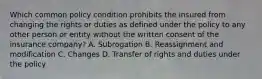 Which common policy condition prohibits the insured from changing the rights or duties as defined under the policy to any other person or entity without the written consent of the insurance company? A. Subrogation B. Reassignment and modification C. Changes D. Transfer of rights and duties under the policy