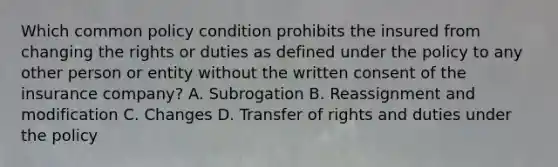 Which common policy condition prohibits the insured from changing the rights or duties as defined under the policy to any other person or entity without the written consent of the insurance company? A. Subrogation B. Reassignment and modification C. Changes D. Transfer of rights and duties under the policy