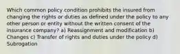 Which common policy condition prohibits the insured from changing the rights or duties as defined under the policy to any other person or entity without the written consent of the insurance company? a) Reassignment and modification b) Changes c) Transfer of rights and duties under the policy d) Subrogation