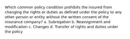 Which common policy condition prohibits the insured from changing the rights or duties as defined under the policy to any other person or entity without the written consent of the insurance company? a. Subrogation b. Reassignment and modification c. Changes d. Transfer of rights and duties under the policy