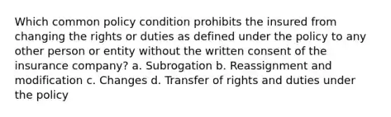 Which common policy condition prohibits the insured from changing the rights or duties as defined under the policy to any other person or entity without the written consent of the insurance company? a. Subrogation b. Reassignment and modification c. Changes d. Transfer of rights and duties under the policy