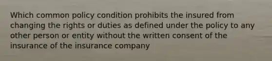 Which common policy condition prohibits the insured from changing the rights or duties as defined under the policy to any other person or entity without the written consent of the insurance of the insurance company