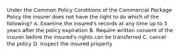 Under the Common Policy Conditions of the Commercial Package Policy the insurer does not have the right to do which of the following? A. Examine the insured's records at any time up to 5 years after the policy expiration B. Require written consent of the insurer before the insured's rights can be transferred C. cancel the policy D. Inspect the insured property