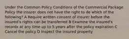 Under the Common Policy Conditions of the Commercial Package Policy the insurer does not have the right to do which of the following? A Require written consent of insurer before the insured's rights can be transferred B Examine the insured's records at any time up to 5 years after the policy expiration C Cancel the policy D Inspect the insured property