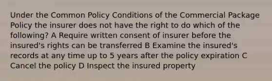 Under the Common Policy Conditions of the Commercial Package Policy the insurer does not have the right to do which of the following? A Require written consent of insurer before the insured's rights can be transferred B Examine the insured's records at any time up to 5 years after the policy expiration C Cancel the policy D Inspect the insured property