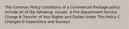 The Common Policy Conditions of a Commercial Package policy include all of the following, except: A Fire Department Service Charge B Transfer of Your Rights and Duties Under This Policy C Changes D Inspections and Surveys