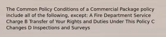 The Common Policy Conditions of a Commercial Package policy include all of the following, except: A Fire Department Service Charge B Transfer of Your Rights and Duties Under This Policy C Changes D Inspections and Surveys