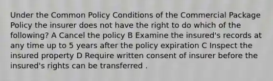 Under the Common Policy Conditions of the Commercial Package Policy the insurer does not have the right to do which of the following? A Cancel the policy B Examine the insured's records at any time up to 5 years after the policy expiration C Inspect the insured property D Require written consent of insurer before the insured's rights can be transferred .