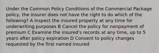 Under the Common Policy Conditions of the Commercial Package policy, the insurer does not have the right to do which of the following? A Inspect the insured property at any time for underwriting purposes B Cancel the policy for nonpayment of premium C Examine the insured's records at any time, up to 5 years after policy expiration D Consent to policy changes requested by the first named insured