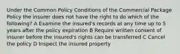 Under the Common Policy Conditions of the Commercial Package Policy the insurer does not have the right to do which of the following? A Examine the insured's records at any time up to 5 years after the policy expiration B Require written consent of insurer before the insured's rights can be transferred C Cancel the policy D Inspect the insured property