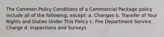 The Common Policy Conditions of a Commercial Package policy include all of the following, except: a. Changes b. Transfer of Your Rights and Duties Under This Policy c. Fire Department Service Charge d. Inspections and Surveys