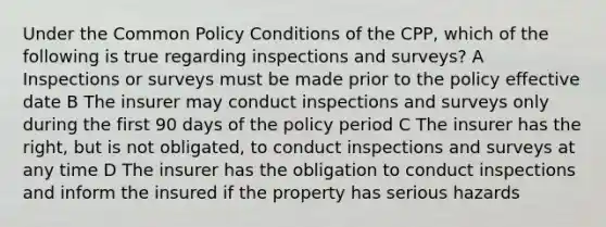 Under the Common Policy Conditions of the CPP, which of the following is true regarding inspections and surveys? A Inspections or surveys must be made prior to the policy effective date B The insurer may conduct inspections and surveys only during the first 90 days of the policy period C The insurer has the right, but is not obligated, to conduct inspections and surveys at any time D The insurer has the obligation to conduct inspections and inform the insured if the property has serious hazards