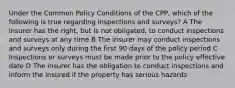 Under the Common Policy Conditions of the CPP, which of the following is true regarding inspections and surveys? A The insurer has the right, but is not obligated, to conduct inspections and surveys at any time B The insurer may conduct inspections and surveys only during the first 90 days of the policy period C Inspections or surveys must be made prior to the policy effective date D The insurer has the obligation to conduct inspections and inform the insured if the property has serious hazards