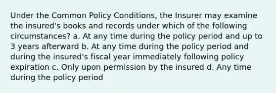 Under the Common Policy Conditions, the Insurer may examine the insured's books and records under which of the following circumstances? a. At any time during the policy period and up to 3 years afterward b. At any time during the policy period and during the insured's fiscal year immediately following policy expiration c. Only upon permission by the insured d. Any time during the policy period