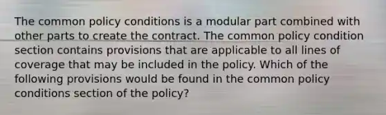 The common policy conditions is a modular part combined with other parts to create the contract. The common policy condition section contains provisions that are applicable to all lines of coverage that may be included in the policy. Which of the following provisions would be found in the common policy conditions section of the policy?