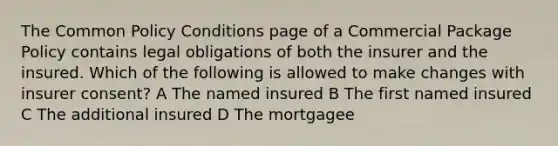 The Common Policy Conditions page of a Commercial Package Policy contains legal obligations of both the insurer and the insured. Which of the following is allowed to make changes with insurer consent? A The named insured B The first named insured C The additional insured D The mortgagee