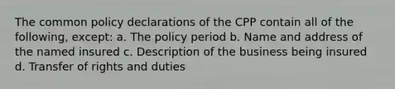 The common policy declarations of the CPP contain all of the following, except: a. The policy period b. Name and address of the named insured c. Description of the business being insured d. Transfer of rights and duties