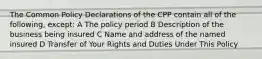 The Common Policy Declarations of the CPP contain all of the following, except: A The policy period B Description of the business being insured C Name and address of the named insured D Transfer of Your Rights and Duties Under This Policy