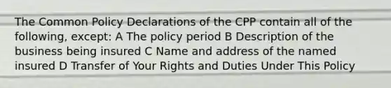 The Common Policy Declarations of the CPP contain all of the following, except: A The policy period B Description of the business being insured C Name and address of the named insured D Transfer of Your Rights and Duties Under This Policy