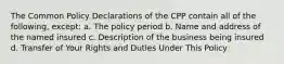 The Common Policy Declarations of the CPP contain all of the following, except: a. The policy period b. Name and address of the named insured c. Description of the business being insured d. Transfer of Your Rights and Duties Under This Policy