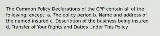 The Common Policy Declarations of the CPP contain all of the following, except: a. The policy period b. Name and address of the named insured c. Description of the business being insured d. Transfer of Your Rights and Duties Under This Policy