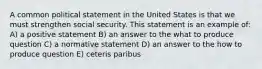 A common political statement in the United States is that we must strengthen social security. This statement is an example of: A) a positive statement B) an answer to the what to produce question C) a normative statement D) an answer to the how to produce question E) ceteris paribus