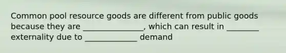 Common pool resource goods are different from public goods because they are _______________, which can result in ________ externality due to _____________ demand