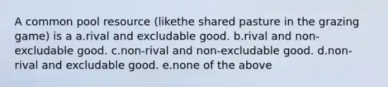 A common pool resource (likethe shared pasture in the grazing game) is a a.rival and excludable good. b.rival and non-excludable good. c.non-rival and non-excludable good. d.non-rival and excludable good. e.none of the above