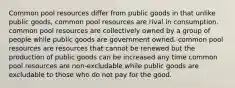 Common pool resources differ from public goods in that unlike public goods, common pool resources are rival in consumption. common pool resources are collectively owned by a group of people while public goods are government owned. common pool resources are resources that cannot be renewed but the production of public goods can be increased any time common pool resources are non-excludable while public goods are excludable to those who do not pay for the good.