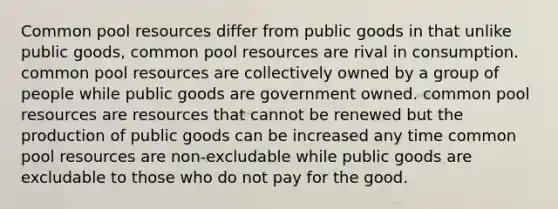 Common pool resources differ from public goods in that unlike public goods, common pool resources are rival in consumption. common pool resources are collectively owned by a group of people while public goods are government owned. common pool resources are resources that cannot be renewed but the production of public goods can be increased any time common pool resources are non-excludable while public goods are excludable to those who do not pay for the good.