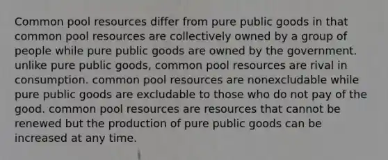 Common pool resources differ from pure public goods in that common pool resources are collectively owned by a group of people while pure public goods are owned by the government. unlike pure public goods, common pool resources are rival in consumption. common pool resources are nonexcludable while pure public goods are excludable to those who do not pay of the good. common pool resources are resources that cannot be renewed but the production of pure public goods can be increased at any time.