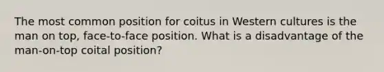 The most common position for coitus in Western cultures is the man on top, face-to-face position. What is a disadvantage of the man-on-top coital position?