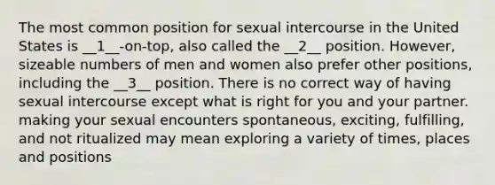 The most common position for sexual intercourse in the United States is __1__-on-top, also called the __2__ position. However, sizeable numbers of men and women also prefer other positions, including the __3__ position. There is no correct way of having sexual intercourse except what is right for you and your partner. making your sexual encounters spontaneous, exciting, fulfilling, and not ritualized may mean exploring a variety of times, places and positions