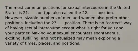 The most common positions for sexual intercourse in the United States is 21.___ -on-top, also called the 22.____ position. However, sizable numbers of men and women also prefer other positions, including the 23.___ position. There is no "correct" way of having sexual intercourse except what is right for you and your partner. Making your sexual encounters spontaneous, exciting, fulfilling, and not ritualized may mean exploring a variety of times, places, and positions.