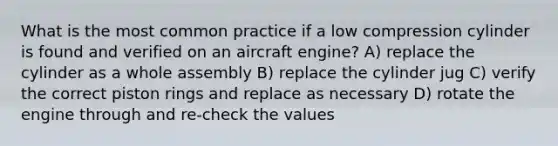 What is the most common practice if a low compression cylinder is found and verified on an aircraft engine? A) replace the cylinder as a whole assembly B) replace the cylinder jug C) verify the correct piston rings and replace as necessary D) rotate the engine through and re-check the values