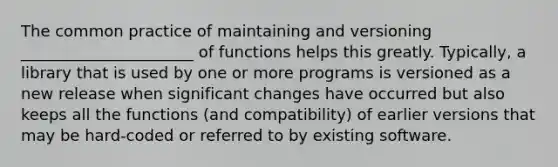 The common practice of maintaining and versioning ______________________ of functions helps this greatly. Typically, a library that is used by one or more programs is versioned as a new release when significant changes have occurred but also keeps all the functions (and compatibility) of earlier versions that may be hard-coded or referred to by existing software.