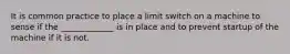 It is common practice to place a limit switch on a machine to sense if the _____________ is in place and to prevent startup of the machine if it is not.